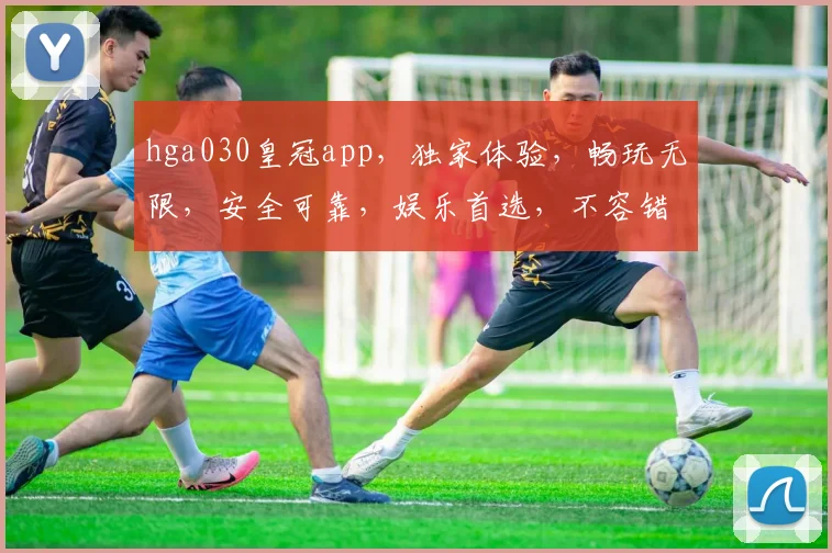 hga030皇冠app，独家体验，畅玩无限，安全可靠，娱乐首选，不容错过