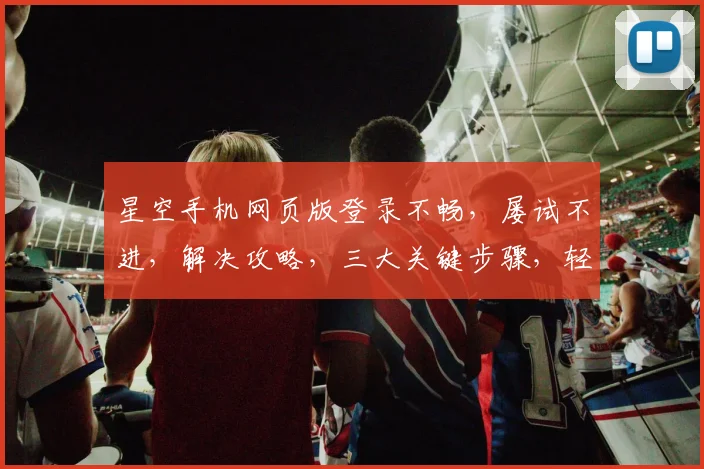 星空手机网页版登录不畅，屡试不进，解决攻略，三大关键步骤，轻松登录成功