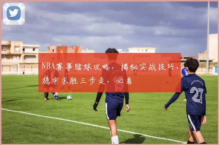 NBA赛事赌球攻略，揭秘实战技巧，稳中求胜三步走，必看
