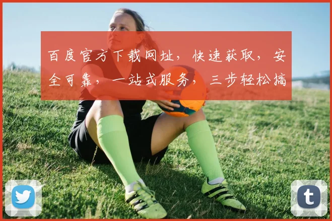百度官方下载网址，快速获取，安全可靠，一站式服务，三步轻松搞定，不容错过，必看