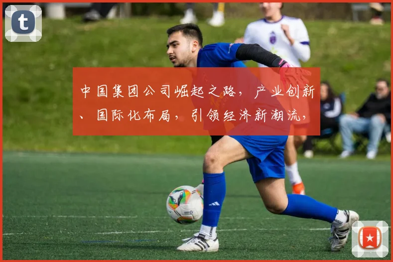 中国集团公司崛起之路，产业创新、国际化布局，引领经济新潮流，三大战略共铸辉煌