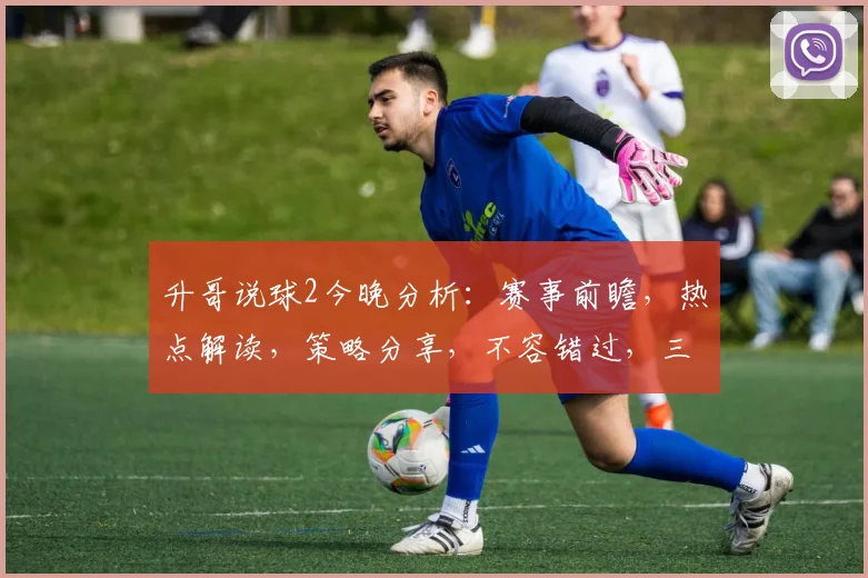 升哥说球2今晚分析：赛事前瞻，热点解读，策略分享，不容错过，三重亮点等你来